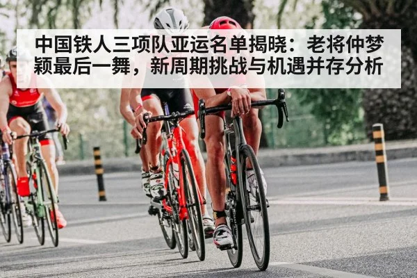 中国铁人三项队亚运名单揭晓：老将仲梦颖最后一舞，新周期挑战与机遇并存分析（hth）